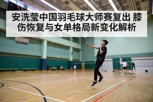 安洗莹中国羽毛球大师赛复出 膝伤恢复与女单格局新变化解析