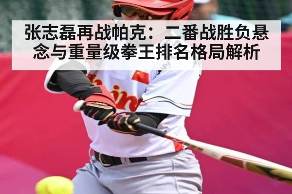张志磊再战帕克:二番战胜负悬念与重量级拳王排名格局解析