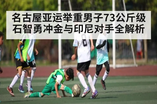 名古屋亚运举重男子73公斤级石智勇冲金与印尼对手全解析