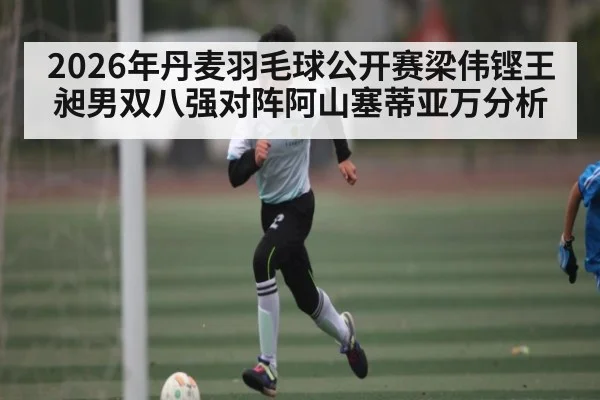2026年丹麦羽毛球公开赛梁伟铿王昶男双八强对阵阿山塞蒂亚万分析